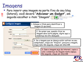 Imagens
   Para inserir uma imagem na parte fixa do seu blog
    (lateral), você deverá “Adicionar um Gadget”, em
    seguida escolher o item “Imagem”.

                      1. Coloque o título para identificar a
                          imagem (é opcional)

                            2. Se quiser que, quando clicar na
                            imagem abra outra página, digite aqui o
                            endereço do site desejado

                         3. Se a imagem que se deseja exibir estiver no seu
                         computador, clique em “Arquivo”, procure a imagem,
                         clique nela. Em seguida, clique em SALVAR

                                   3. Caso a imagem seja da internet, copie e
                                   cole o endereço da imagem neste espaço.
                                   Em seguida, clique em SALVAR
 