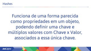 Hashes
Funciona de uma forma parecida
como propriedades em um objeto,
podendo definir uma chave e
múltiplos valores com Chave x Valor,
associados a essa única chave.
 