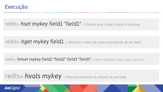 redis> hset mykey field1 "field1" // Define uma chave x valor a uma key
Execução
redis> hmset mykey field2 "field2" field3 "field3" // Define múltiplos chave x valor a uma key
redis> hget mykey field1 // Retorna o valor de uma propriedade de um hash
redis> hvals mykey // Retorna somente os valores de um hash
 