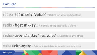 redis> set mykey "value" // Define um valor do tipo string
Execução
redis> append mykey " last value" // Concatena uma string
redis> hget mykey // Retorna a string associada a chave
redis> strlen mykey // Retorna a quantidade de caracteres de uma string
 