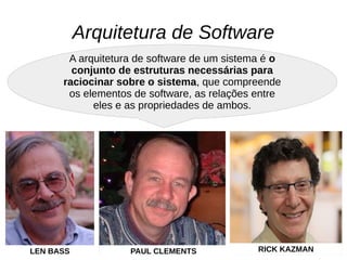 Arquitetura de Software
A arquitetura de software de um sistema é o
conjunto de estruturas necessárias para
raciocinar sobre o sistema, que compreende
os elementos de software, as relações entre
eles e as propriedades de ambos.
LEN BASS PAUL CLEMENTS RICK KAZMAN
 