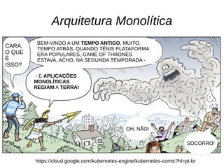 Arquitetura Monolítica
https://cloud.google.com/kubernetes-engine/kubernetes-comic?hl=pt-br
CARA,
O QUE
É
ISSO?
BEM-VINDO A UM TEMPO ANTIGO, MUITO,
TEMPO ATRÁS, QUANDO TÊNIS PLATAFORMA
ERA POPULARES, GAME OF THRONES
ESTAVA, ACHO, NA SEGUNDA TEMPORADA -
- E APLICAÇÕES
MONOLÍTICAS
REGIAM A TERRA!
OH, NÃO!
SOCORRO!
 
