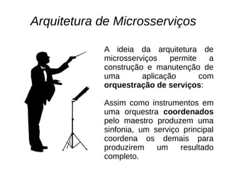 Arquitetura de Microsserviços
A ideia da arquitetura de
microsserviços permite a
construção e manutenção de
uma aplicação com
orquestração de serviços:
Assim como instrumentos em
uma orquestra coordenados
pelo maestro produzem uma
sinfonia, um serviço principal
coordena os demais para
produzirem um resultado
completo.
 