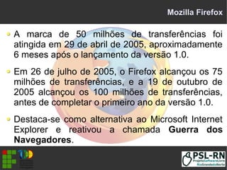 Mozilla Firefox
A marca de 50 milhões de transferências foi
atingida em 29 de abril de 2005, aproximadamente
6 meses após o lançamento da versão 1.0.
Em 26 de julho de 2005, o Firefox alcançou os 75
milhões de transferências, e a 19 de outubro de
2005 alcançou os 100 milhões de transferências,
antes de completar o primeiro ano da versão 1.0.
Destaca-se como alternativa ao Microsoft Internet
Explorer e reativou a chamada Guerra dos
Navegadores.
 
