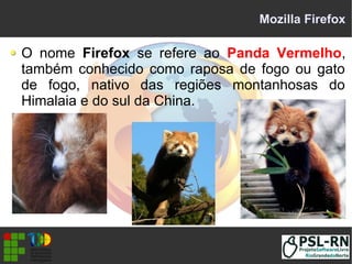 Mozilla Firefox
O nome Firefox se refere ao Panda Vermelho,
também conhecido como raposa de fogo ou gato
de fogo, nativo das regiões montanhosas do
Himalaia e do sul da China.
 