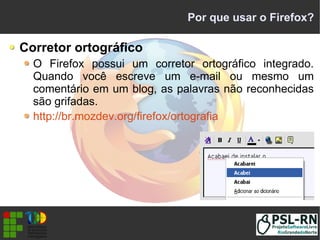 Por que usar o Firefox?
Corretor ortográfico
O Firefox possui um corretor ortográfico integrado.
Quando você escreve um e-mail ou mesmo um
comentário em um blog, as palavras não reconhecidas
são grifadas.
http://br.mozdev.org/firefox/ortografia
 