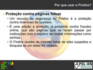 Por que usar o Firefox?
Proteção contra páginas falsas
Um recurso de segurança do Firefox é a proteção
contra download de spyware.
É uma adição a proteção já existente contra fraudes
online, que são páginas que se fazem passar por
instituições com o objetivo de roubar informações como
senhas.
O Firefox recebe da Internet listas de sites suspeitos e
bloqueia se um deles for visitado.
 