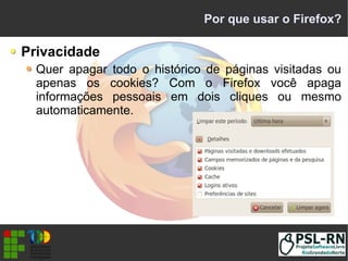 Por que usar o Firefox?
Privacidade
Quer apagar todo o histórico de páginas visitadas ou
apenas os cookies? Com o Firefox você apaga
informações pessoais em dois cliques ou mesmo
automaticamente.
 