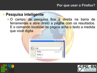 Por que usar o Firefox?
Pesquisa inteligente
O campo de pesquisa fica a direita na barra de
ferramentas e abre direto a página com os resultados.
E o comando localizar na página acha o texto a medida
que você digita.
 