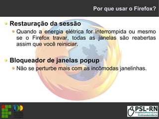 Por que usar o Firefox?
Restauração da sessão
Quando a energia elétrica for interrompida ou mesmo
se o Firefox travar, todas as janelas são reabertas
assim que você reiniciar.
Bloqueador de janelas popup
Não se perturbe mais com as incômodas janelinhas.
 