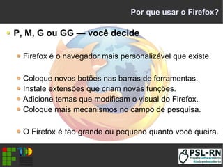 Por que usar o Firefox?
P, M, G ou GG — você decide
Firefox é o navegador mais personalizável que existe.
Coloque novos botões nas barras de ferramentas.
Instale extensões que criam novas funções.
Adicione temas que modificam o visual do Firefox.
Coloque mais mecanismos no campo de pesquisa.
O Firefox é tão grande ou pequeno quanto você queira.
 