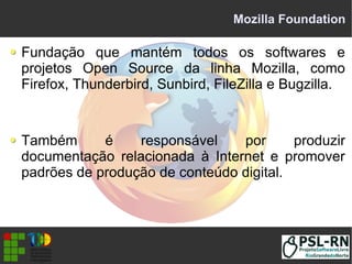 Mozilla Foundation
Fundação que mantém todos os softwares e
projetos Open Source da linha Mozilla, como
Firefox, Thunderbird, Sunbird, FileZilla e Bugzilla.
Também é responsável por produzir
documentação relacionada à Internet e promover
padrões de produção de conteúdo digital.
 