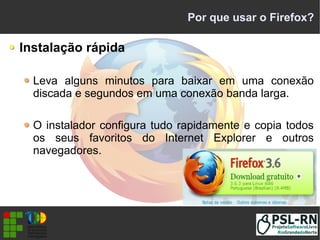 Por que usar o Firefox?
Instalação rápida
Leva alguns minutos para baixar em uma conexão
discada e segundos em uma conexão banda larga.
O instalador configura tudo rapidamente e copia todos
os seus favoritos do Internet Explorer e outros
navegadores.
 