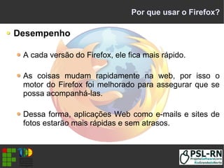 Por que usar o Firefox?
Desempenho
A cada versão do Firefox, ele fica mais rápido.
As coisas mudam rapidamente na web, por isso o
motor do Firefox foi melhorado para assegurar que se
possa acompanhá-las.
Dessa forma, aplicações Web como e-mails e sites de
fotos estarão mais rápidas e sem atrasos.
 