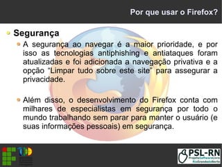 Por que usar o Firefox?
Segurança
A segurança ao navegar é a maior prioridade, e por
isso as tecnologias antiphishing e antiataques foram
atualizadas e foi adicionada a navegação privativa e a
opção “Limpar tudo sobre este site” para assegurar a
privacidade.
Além disso, o desenvolvimento do Firefox conta com
milhares de especialistas em segurança por todo o
mundo trabalhando sem parar para manter o usuário (e
suas informações pessoais) em segurança.
 