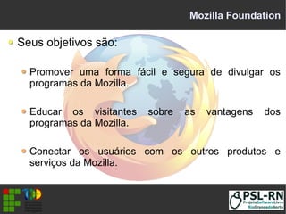Mozilla Foundation
Seus objetivos são:
Promover uma forma fácil e segura de divulgar os
programas da Mozilla.
Educar os visitantes sobre as vantagens dos
programas da Mozilla.
Conectar os usuários com os outros produtos e
serviços da Mozilla.
 