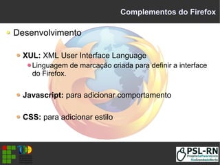 Complementos do Firefox
Desenvolvimento
XUL: XML User Interface Language
Linguagem de marcação criada para definir a interface
do Firefox.
Javascript: para adicionar comportamento
CSS: para adicionar estilo
 