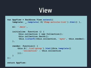 View 
var AppView = Backbone.View.extend({ 
template: _.template( $('#tmp-article-list').html() ), 
el: '.main', 
initialize: function () { 
this.collection = new Collection(); 
this.collection.fecth(); 
this.listenTo(this.collection, 'sync', this.render); 
}, 
render: function() { 
this.$('.list-group').html(this.template({ 
'collection' : this.collection 
})); 
} 
}); 
return AppView; 
 