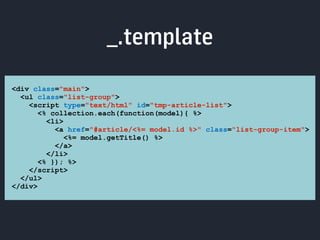 _.template 
<div class="main"> 
<ul class="list-group"> 
<script type="text/html" id="tmp-article-list"> 
<% collection.each(function(model){ %> 
<li> 
<a href="#article/<%= model.id %>" class="list-group-item"> 
<%= model.getTitle() %> 
</a> 
</li> 
<% }); %> 
</script> 
</ul> 
</div> 
 