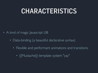 CHARACTERISTICS 
• A kind of magic Javascript LIB 
• Data-binding (a beautiful declarative syntax) 
• Flexible and performant animations and transitions 
• {{Mustache}} template system "yay" 
 