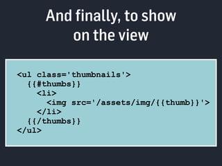 And finally, to show 
on the view 
<ul class='thumbnails'> 
{{#thumbs}} 
<li> 
<img src='/assets/img/{{thumb}}'> 
</li> 
{{/thumbs}} 
</ul> 
 