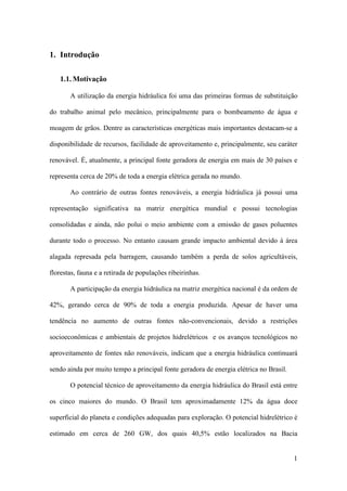 1. Introdução
1.1. Motivação
A utilização da energia hidráulica foi uma das primeiras formas de substituição
do trabalho animal pelo mecânico, principalmente para o bombeamento de água e
moagem de grãos. Dentre as características energéticas mais importantes destacam-se a
disponibilidade de recursos, facilidade de aproveitamento e, principalmente, seu caráter
renovável. É, atualmente, a principal fonte geradora de energia em mais de 30 países e
representa cerca de 20% de toda a energia elétrica gerada no mundo.
Ao contrário de outras fontes renováveis, a energia hidráulica já possui uma
representação significativa na matriz energética mundial e possui tecnologias
consolidadas e ainda, não polui o meio ambiente com a emissão de gases poluentes
durante todo o processo. No entanto causam grande impacto ambiental devido à área
alagada represada pela barragem, causando também a perda de solos agricultáveis,
florestas, fauna e a retirada de populações ribeirinhas.
A participação da energia hidráulica na matriz energética nacional é da ordem de
42%, gerando cerca de 90% de toda a energia produzida. Apesar de haver uma
tendência no aumento de outras fontes não-convencionais, devido a restrições
socioeconômicas e ambientais de projetos hidrelétricos e os avanços tecnológicos no
aproveitamento de fontes não renováveis, indicam que a energia hidráulica continuará
sendo ainda por muito tempo a principal fonte geradora de energia elétrica no Brasil.
O potencial técnico de aproveitamento da energia hidráulica do Brasil está entre
os cinco maiores do mundo. O Brasil tem aproximadamente 12% da água doce
superficial do planeta e condições adequadas para exploração. O potencial hidrelétrico é
estimado em cerca de 260 GW, dos quais 40,5% estão localizados na Bacia

1

 