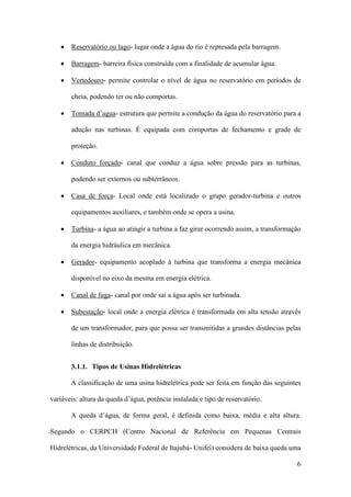 •

Reservatório ou lago- lugar onde a água do rio é represada pela barragem.

•

Barragem- barreira física construída com a finalidade de acumular água.

•

Vertedouro- permite controlar o nível de água no reservatório em períodos de
cheia, podendo ter ou não comportas.

•

Tomada d’agua- estrutura que permite a condução da água do reservatório para a
adução nas turbinas. É equipada com comportas de fechamento e grade de
proteção.

•

Conduto forçado- canal que conduz a água sobre pressão para as turbinas,
podendo ser externos ou subterrâneos.

•

Casa de força- Local onde está localizado o grupo gerador-turbina e outros
equipamentos auxiliares, e também onde se opera a usina.

•

Turbina- a água ao atingir a turbina a faz girar ocorrendo assim, a transformação
da energia hidráulica em mecânica.

•

Gerador- equipamento acoplado à turbina que transforma a energia mecânica
disponível no eixo da mesma em energia elétrica.

•

Canal de fuga- canal por onde sai a água após ser turbinada.

•

Subestação- local onde a energia elétrica é transformada em alta tensão através
de um transformador, para que possa ser transmitidas a grandes distâncias pelas
linhas de distribuição.
3.1.1. Tipos de Usinas Hidrelétricas
A classificação de uma usina hidrelétrica pode ser feita em função das seguintes

variáveis: altura da queda d’água, potência instalada e tipo de reservatório.
A queda d’água, de forma geral, é definida como baixa, média e alta altura.
Segundo o CERPCH (Centro Nacional de Referência em Pequenas Centrais
Hidrelétricas, da Universidade Federal de Itajubá- Unifei) considera de baixa queda uma
6

 