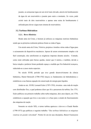 jusante, ou armazenar água em um nível mais elevado, através do bombeamento
da água de um reservatório a jusante para outro a montante. Às vezes, pode
existir mais de dois reservatórios e apenas uma usina de bombeamento é
utilizada para elevar a água num sistema de reservatórios.

3.2. Turbinas Hidráulicas
3.2.1. Breve Histórico
Desde antes de Cristo, o homem já utilizava as máquinas motrizes hidráulicas
sendo que as primeiras realmente práticas foram as rodas d’água.
Um século antes de Cristo, Vitrúvio, projetou e instalou várias rodas d’água para
o acionamento de dispositivos mecânicos. Apesar de serem extremamente simples e de
fácil construção, elas satisfizeram as exigências impostas durante séculos. Contudo,
como eram utilizadas para baixas quedas, menor que 6 metros, e também, devido a
baixa rotação e potência foram perdendo espaço a medida que Era Industrial avançava,
reduzindo-as a casos muito especiais.
No século XVIII, período que teve grande desenvolvimento da ciência
hidráulica, Daniel Bernoulli (1700-1782) lançou os fundamentos da hidrodinâmica e
estabeleceu a sua famosa equação de conservação de energia para líquidos.
Ainda no séc. XVIII, Leonard Euler (1707-1783), inventou uma roda de reação
com distribuidor fixo, a qual podemos dizer que foi a precursora da turbina. Em 1751,
Euler publicou seu primeiro trabalho sobre turbo-máquinas, dois anos depois, em 1754,
estabeleceu a equação que leva o seu nome e é a base para o estudo do funcionamento
das máquinas de reação.
Somente no século XIX, o termo turbina apareceu e deve-se a Claude Burdin
(1790-1873) que publicou o seguinte trabalho: “Das turbinas hidráulicas ou máquinas
rotativas de grande velocidade”. Porém foi um de seus discípulos, Benoit Fourneyron
8

 