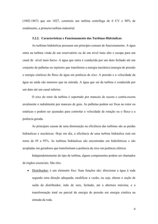(1802-1867) que em 1827, construiu um turbina centrífuga de 6 CV e 80% de
rendimento, a primeira turbina industrial.
3.2.2. Características e Funcionamento das Turbinas Hidráulicas
As turbinas hidráulicas possuem um princípio comum de funcionamento. A água
entra na turbina vinda de um reservatório ou de um nível mais alto e escapa para um
canal de nível mais baixo. A água que entra é conduzida por um duto fechado até um
conjunto de palhetas ou injetores que transferem a energia mecânica (energia de pressão
e energia cinética) do fluxo de água em potência de eixo. A pressão e a velocidade da
água na saída são menores que na entrada. A água que sai da turbina é conduzida por
um duto até um canal inferior.
O eixo do rotor da turbina é suportado por mancais de escora e contra-escora
axialmente e radialmente por mancais de guia. As palhetas podem ser fixas no rotor ou
estáticas e podem ser ajustadas para controlar a velocidade de rotação ou o fluxo e a
potência gerada.
As principais causas de uma diminuição na eficiência das turbinas são as perdas
hidráulicas e mecânicas. Hoje em dia, a eficiência de uma turbina hidráulica está em
torno de 85 a 95%. As turbinas hidráulicas são encontradas em hidrelétricas e são
acopladas em geradores que transformam a potência de eixo em potência elétrica.
Independentemente do tipo de turbina, alguns componentes podem ser chamados
de órgãos essenciais. São eles:
•

Distribuidor: é um elemento fixo. Suas funções são: direcionar a água à roda
segundo uma direção adequada; modificar a vazão, ou seja, alterar o seção de
saída do distribuidor, indo de zero, fechado, até a abertura máxima; e a
transformação total ou parcial da energia de pressão em energia cinética na
entrada da roda.
9

 