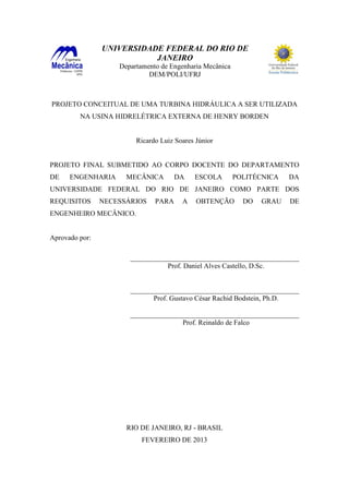 UNIVERSIDADE FEDERAL DO RIO DE
JANEIRO
Departamento de Engenharia Mecânica
DEM/POLI/UFRJ

PROJETO CONCEITUAL DE UMA TURBINA HIDRÁULICA A SER UTILIZADA
NA USINA HIDRELÉTRICA EXTERNA DE HENRY BORDEN

Ricardo Luiz Soares Júnior

PROJETO FINAL SUBMETIDO AO CORPO DOCENTE DO DEPARTAMENTO
DE

ENGENHARIA

MECÂNICA

DA

ESCOLA

POLITÉCNICA

DA

UNIVERSIDADE FEDERAL DO RIO DE JANEIRO COMO PARTE DOS
REQUISITOS

NECESSÁRIOS

PARA

A

OBTENÇÃO

DO

GRAU

DE

ENGENHEIRO MECÂNICO.

Aprovado por:
________________________________________________
Prof. Daniel Alves Castello, D.Sc.

________________________________________________
Prof. Gustavo César Rachid Bodstein, Ph.D.
________________________________________________
Prof. Reinaldo de Falco

RIO DE JANEIRO, RJ - BRASIL
FEVEREIRO DE 2013

 