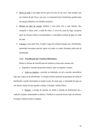 •

Rotor ou roda: é um órgão móvel, gira em torno de um eixo. Está munido com
um sistema de pás fixas a um eixo e é responsável por transformar grande parte
da energia hidráulica em trabalho mecânico.

•

Difusor ou tubo de sucção: também é uma parte fixa e suas funções são:
recuperar a altura entre a saída da roda e o nível do canal de fuga; recuperar
parte da energia cinética correspondente a velocidade residual da água na saída
da roda.

•

Carcaça: é uma parte fixa. Conduz a água do conduto forçado até o distribuidor,
garantindo descargas parciais iguais em todos os canais formados pelas pás do
distribuidor.
3.2.3. Classificação das Turbinas Hidráulicas
Dentre as formas de classificação de turbinas as duas mais comuns são:
a. Segundo a variação da pressão estática, ação ou impulso e reação:
• Ação ou impulso: a pressão na tubulação cai até a pressão atmosférica

logo que a água sai do distribuidor. A energia cinética aumenta na passagem de saída do
distribuidor e perde intensidade ao atingir as pás, de modo que, a velocidade da água ao
sair da pá é menor do que quando a atingiu. Exemplo: turbina Pelton.
• Reação: a energia de pressão cai desde a entrada do distribuidor até a
saída do receptor, aumentando no difusor. O difusor é essencial nesses tipos de turbinas.
Exemplo: turbinas Francis e Kaplan.

10

 