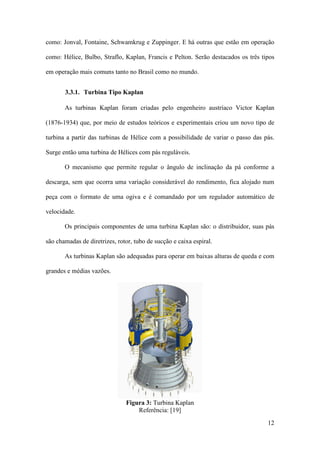 como: Jonval, Fontaine, Schwamkrug e Zuppinger. E há outras que estão em operação
como: Hélice, Bulbo, Straflo, Kaplan, Francis e Pelton. Serão destacados os três tipos
em operação mais comuns tanto no Brasil como no mundo.
3.3.1. Turbina Tipo Kaplan
As turbinas Kaplan foram criadas pelo engenheiro austríaco Victor Kaplan
(1876-1934) que, por meio de estudos teóricos e experimentais criou um novo tipo de
turbina a partir das turbinas de Hélice com a possibilidade de variar o passo das pás.
Surge então uma turbina de Hélices com pás reguláveis.
O mecanismo que permite regular o ângulo de inclinação da pá conforme a
descarga, sem que ocorra uma variação considerável do rendimento, fica alojado num
peça com o formato de uma ogiva e é comandado por um regulador automático de
velocidade.
Os principais componentes de uma turbina Kaplan são: o distribuidor, suas pás
são chamadas de diretrizes, rotor, tubo de sucção e caixa espiral.
As turbinas Kaplan são adequadas para operar em baixas alturas de queda e com
grandes e médias vazões.

Figura 3: Turbina Kaplan
Referência: [19]
12

 