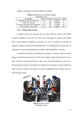 Algumas instalações com turbinas Kaplan no Brasil:
Tabela 2: Instalações com turbinas Kaplan
Referência: [13]
Instalação
H (m) Q (m³/s) N (CV) n (rpm)
Sobradinho- Rio São Francisco
27,2
715
242000
75
Jupiá- Rio Paraná
23
462
140000
78
Cachoeira Dourada- Rio Paranaíba 33,5
307
115490
82
Volta Grande- Rio Grande
26,2
430
140038
85,7
3.3.2. Turbina Tipo Francis
A turbina Francis foi desenvolvida por James Bicheno Francis (1815-1892)
nascido na Inglaterra. Em 1874, nos EUA, ficou encarregado de estudar uma turbina
para o aproveitamento energético do desnível de um rio, focando seu interesse na
máquina centrípeta de Samuel Dowd (1804-1879). As modificações que Francis fez no
equipamento foram tão importantes que a turbina acabou ganhando o seu nome.
As turbinas Francis são essencialmente centrípetas e utilizam o tubo de sucção,
proposto inicialmente por Jonval em 1843, para conduzir a água da saída do rotor até o
poço. O tubo de sucção permite que a água escoe de forma contínua ao invés de se
descarregada livremente na atmosfera. Isso implica em um ganho na energia cinética na
saída do rotor e também, num ganho do desnível topográfico entre saída do rotor e o
nível da água no poço.

Figura 4: Rotor Francis
Referência: [19]
13

 