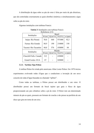 A distribuição da água sobre as pás do rotor é feita por meio de pás diretrizes,
que são controladas externamente as quais distribui simétrica e simultaneamente a água
sobre as pás do rotor.
Algumas instalações com turbinas Francis:
Tabela 3: Instalações com turbinas Francis
Referência: [13]
Brasil
Instalações
H (m) Q (m³/s) N (CV) n (rpm)
Itaipu- Rio Paraná

50,8

660

971000

92,3

Furnas- Rio Grande

88,9

190

210000

150

Tucuruí- Rio Tacantins

60,8

576

430000

84

Instalações

Mundo
H (m) Q (m³/s) N (CV) n (rpm)

Churchill Falls- Canadá

312

-

650000

-

Grand Coolee- EUA

87

-

820000

-

3.3.3. Turbina Tipo Pelton
A turbina Pelton foi criada pelo americano Allan Lester Pelton. Em 1878 iniciou
experimentos evolvendo rodas d’água que o conduziram a invenção de um novo
conceito de rodas d’água baseadas no chamado “splitter”.
Como todas as turbinas, a Pelton possui um distribuidor e um rotor. O
distribuidor possui um formato de bocal injetor que guia o fluxo de água
proporcionando um jato cilíndrico sobre a pá do rotor. O Rotor tem um determinado
número de pás as quais, possuem um formato de concha e são presas na periferia de um
disco que gira em torno de um eixo.

14

 