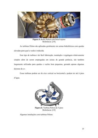 Figura 5: Rotor Pelton com bocal injetor
Referência: [19]
As turbinas Pelton são aplicadas geralmente em usinas hidrelétricas com quedas
elevadas para qual a vazão é reduzida.
Este tipo de turbina é de fácil fabricação, instalação e regulagem relativamente
simples além de serem empregadas em usinas de grande potência, são também
largamente utilizadas para quedas e vazões bem pequenas, gerando apenas algumas
dezenas de cv.
Essas turbinas podem ser de eixo vertical ou horizontal e podem ter até 6 jatos
d’água.

Figura 6: Turbina Pelton de 5 jatos
Referência: [19]
Algumas instalações com turbinas Pelton:

15

 