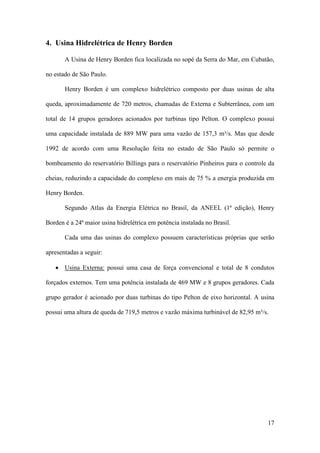 4. Usina Hidrelétrica de Henry Borden
A Usina de Henry Borden fica localizada no sopé da Serra do Mar, em Cubatão,
no estado de São Paulo.
Henry Borden é um complexo hidrelétrico composto por duas usinas de alta
queda, aproximadamente de 720 metros, chamadas de Externa e Subterrânea, com um
total de 14 grupos geradores acionados por turbinas tipo Pelton. O complexo possui
uma capacidade instalada de 889 MW para uma vazão de 157,3 m³/s. Mas que desde
1992 de acordo com uma Resolução feita no estado de São Paulo só permite o
bombeamento do reservatório Billings para o reservatório Pinheiros para o controle da
cheias, reduzindo a capacidade do complexo em mais de 75 % a energia produzida em
Henry Borden.
Segundo Atlas da Energia Elétrica no Brasil, da ANEEL (1ª edição), Henry
Borden é a 24ª maior usina hidrelétrica em potência instalada no Brasil.
Cada uma das usinas do complexo possuem características próprias que serão
apresentadas a seguir:
• Usina Externa: possui uma casa de força convencional e total de 8 condutos
forçados externos. Tem uma potência instalada de 469 MW e 8 grupos geradores. Cada
grupo gerador é acionado por duas turbinas do tipo Pelton de eixo horizontal. A usina
possui uma altura de queda de 719,5 metros e vazão máxima turbinável de 82,95 m³/s.

17

 