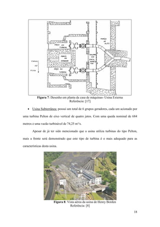 Figura 7: Desenho em planta da casa de máquinas- Usina Externa
Referência: [17]
• Usina Subterrânea: possui um total de 6 grupos geradores, cada um acionado por
uma turbina Pelton de eixo vertical de quatro jatos. Com uma queda nominal de 684
metros e uma vazão turbinável de 74,25 m³/s.
Apesar de já ter sido mencionado que a usina utiliza turbinas do tipo Pelton,
mais a frente será demonstrado que este tipo de turbina é o mais adequado para as
características desta usina.

Figura 8: Vista aérea da usina de Henry Borden
Referência: [8]
18

 