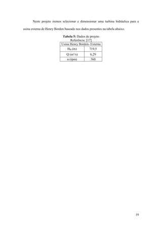 Neste projeto iremos selecionar e dimensionar uma turbina hidráulica para a
usina externa de Henry Borden baseado nos dados presentes na tabela abaixo.
Tabela 5: Dados de projeto
Referência: [17]
Usina Henry Borden- Externa
HB (m)
719,5
Q (m³/s)
n (rpm)

6,29
360

19

 
