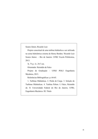 Soares Júnior, Ricardo Luiz
Projeto conceitual de uma turbina hidráulica a ser utilizada
na usina hidrelétrica externa de Henry Borden./ Ricardo Luiz
Soares Júnior. – Rio de Janeiro: UFRJ/ Escola Politécnica,
2013.
X, 73 p.: il.; 29,7 cm.
Orientador: Reinaldo de Falco
Projeto de Graduação – UFRJ/ POLI/ Engenharia
Mecânica, 2013.
Referências Bibliográficas: p. 64-65.
1. Turbinas Hidráulicas. 2. Perda de Carga. 3. Seleção de
Turbinas Hidráulicas. 4. Turbina Pelton. I. Falco, Reinaldo
de. II. Universidade Federal do Rio de Janeiro, UFRJ,
Engenharia Mecânica. III. Título

iii

 