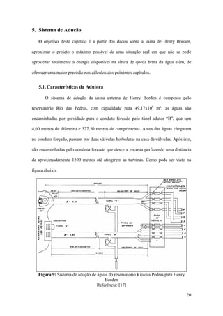 5. Sistema de Adução
O objetivo deste capítulo é a partir dos dados sobre a usina de Henry Borden,
aproximar o projeto o máximo possível de uma situação real em que não se pode
aproveitar totalmente a energia disponível na altura de queda bruta da água além, de
oferecer uma maior precisão nos cálculos dos próximos capítulos.

5.1. Características da Adutora
O sistema de adução da usina externa de Henry Borden é composto pelo
reservatório Rio das Pedras, com capacidade para 49,17x106 m³, as águas são
encaminhadas por gravidade para o conduto forçado pelo túnel adutor “B”, que tem
4,60 metros de diâmetro e 527,50 metros de comprimento. Antes das águas chegarem
no conduto forçado, passam por duas válvulas borboletas na casa de válvulas. Após isto,
são encaminhadas pelo conduto forçado que desce a encosta perfazendo uma distância
de aproximadamente 1500 metros até atingirem as turbinas. Como pode ser visto na
figura abaixo.

Figura 9: Sistema de adução de águas do reservatório Rio das Pedras para Henry
Borden
Referência: [17]
20

 