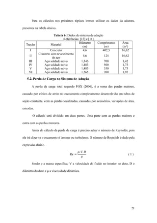Para os cálculos nos próximos tópicos iremos utilizar os dados da adutora,
presentes na tabela abaixo.

Trecho
I
II
III
IV
V
VI

Tabela 6: Dados do sistema de adução
Referências: [17] e [11]
Diâmetro
Comprimento
Material
(m)
(m)
Concreto
4,6
402,5
Concreto com revestimento
4,6
124
de aço
Aço soldado novo
1,346
700
Aço soldado novo
1,483
500
Aço soldado novo
1,483
350
Aço soldado novo
1,565
200

Área
(m²)
16,62
16,62
1,42
1,73
1,73
1,92

5.2. Perda de Carga no Sistema de Adução
A perda de carga total segundo FOX (2006), é a soma das perdas maiores,
causado por efeitos de atrito no escoamento completamente desenvolvido em tubos de
seção constante, com as perdas localizadas, causadas por acessórios, variações de área,
entradas.
O cálculo será dividido em duas partes. Uma parte com as perdas maiores e
outra com as perdas menores.
Antes do cálculo da perda de carga é preciso achar o número de Reynolds, pois
ele irá dizer se o escamento é laminar ou turbulento. O número de Reynolds é dado pela
expressão abaixo.

𝑅𝑒 =

𝜌. 𝑉. 𝐷
𝜇

(1)

Sendo ρ a massa específica, V a velocidade do fluido no interior no duto, D o
diâmetro do duto e μ a viscosidade dinâmica.

21

 