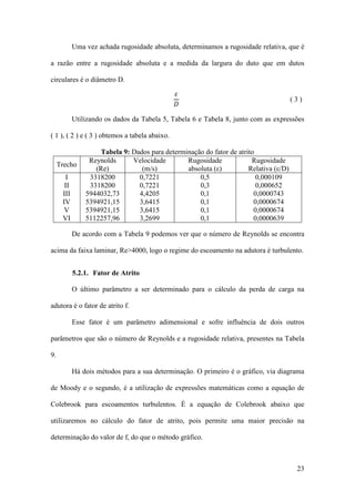 Uma vez achada rugosidade absoluta, determinamos a rugosidade relativa, que é
a razão entre a rugosidade absoluta e a medida da largura do duto que em dutos
circulares é o diâmetro D.

𝜀
𝐷

(3)

Utilizando os dados da Tabela 5, Tabela 6 e Tabela 8, junto com as expressões
( 1 ), ( 2 ) e ( 3 ) obtemos a tabela abaixo.

Trecho
I
II
III
IV
V
VI

Tabela 9: Dados para determinação do fator de atrito
Reynolds
Velocidade
Rugosidade
Rugosidade
(Re)
(m/s)
absoluta (ε)
Relativa (ε/D)
3318200
0,7221
0,5
0,000109
3318200
0,7221
0,3
0,000652
5944032,73
4,4205
0,1
0,0000743
5394921,15
3,6415
0,1
0,0000674
5394921,15
3,6415
0,1
0,0000674
5112257,96
3,2699
0,1
0,0000639

De acordo com a Tabela 9 podemos ver que o número de Reynolds se encontra
acima da faixa laminar, Re>4000, logo o regime do escoamento na adutora é turbulento.
5.2.1. Fator de Atrito
O último parâmetro a ser determinado para o cálculo da perda de carga na
adutora é o fator de atrito f.
Esse fator é um parâmetro adimensional e sofre influência de dois outros
parâmetros que são o número de Reynolds e a rugosidade relativa, presentes na Tabela
9.
Há dois métodos para a sua determinação. O primeiro é o gráfico, via diagrama
de Moody e o segundo, é a utilização de expressões matemáticas como a equação de
Colebrook para escoamentos turbulentos. É a equação de Colebrook abaixo que
utilizaremos no cálculo do fator de atrito, pois permite uma maior precisão na
determinação do valor de f, do que o método gráfico.

23

 