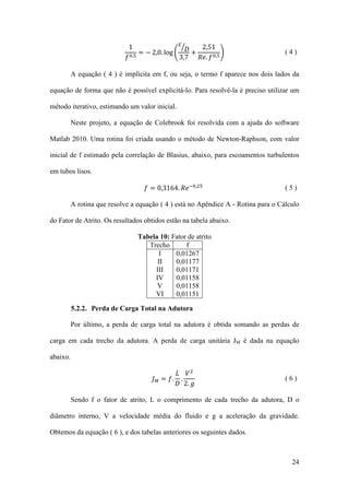 𝜀�
1
2,51
= − 2,0. log � 𝐷 +
�
𝑓 0,5
3,7
𝑅𝑒. 𝑓 0,5

(4)

A equação ( 4 ) é implícita em f, ou seja, o termo f aparece nos dois lados da
equação de forma que não é possível explicitá-lo. Para resolvê-la é preciso utilizar um
método iterativo, estimando um valor inicial.
Neste projeto, a equação de Colebrook foi resolvida com a ajuda do software
Matlab 2010. Uma rotina foi criada usando o método de Newton-Raphson, com valor
inicial de f estimado pela correlação de Blasius, abaixo, para escoamentos turbulentos
em tubos lisos.

𝑓 = 0,3164. 𝑅𝑒 −0,25

(5)

A rotina que resolve a equação ( 4 ) está no Apêndice A - Rotina para o Cálculo
do Fator de Atrito. Os resultados obtidos estão na tabela abaixo.
Tabela 10: Fator de atrito
Trecho
f
I
0,01267
II
0,01177
III
0,01171
IV
0,01158
V
0,01158
VI
0,01151
5.2.2. Perda de Carga Total na Adutora
Por último, a perda de carga total na adutora é obtida somando as perdas de
carga em cada trecho da adutora. A perda de carga unitária JM é dada na equação
abaixo.

𝐿 𝑉2
𝐽 𝑀 = 𝑓. .
𝐷 2. 𝑔

(6)

Sendo f o fator de atrito, L o comprimento de cada trecho da adutora, D o
diâmetro interno, V a velocidade média do fluido e g a aceleração da gravidade.
Obtemos da equação ( 6 ), e dos tabelas anteriores os seguintes dados.

24

 