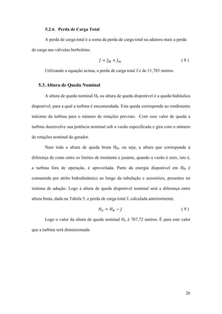 5.2.4. Perda de Carga Total
A perda de carga total é a soma da perda de carga total na adutora mais a perda
de carga nas válvulas borboletas.

𝐽= 𝐽𝑀+ 𝐽𝑚

(8)

Utilizando a equação acima, a perda de carga total J é de 11,783 metros.

5.3. Altura de Queda Nominal
A altura de queda nominal Hn ou altura de queda disponível é a queda hidráulica
disponível, para a qual a turbina é encomendada. Esta queda corresponde ao rendimento
máximo da turbina para o número de rotações previsto. Com esse valor de queda a
turbina desenvolve sua potência nominal sob a vazão especificada e gira com o número
de rotações nominal do gerador.
Nem toda a altura de queda bruta HB, ou seja, a altura que corresponde à
diferença de cotas entre os limites de montante e jusante, quando a vazão é zero, isto é,
a turbina fora de operação, é aproveitada. Parte da energia disponível em HB é
consumida por atrito hidrodinâmico ao longo da tubulação e acessórios, presentes no
sistema de adução. Logo a altura de queda disponível nominal será a diferença entre
𝐻𝑛 = 𝐻𝐵 − 𝐽

altura bruta, dada na Tabela 5, e perda de carga total J, calculada anteriormente.
(9)

Logo o valor da altura de queda nominal Hn é 707,72 metros. É para este valor
que a turbina será dimensionada.

26

 