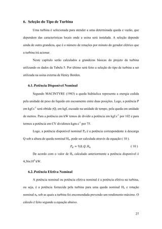 6. Seleção do Tipo de Turbina
Uma turbina é selecionada para atender a uma determinada queda e vazão, que
dependem das características locais onde a usina será instalada. A seleção depende
ainda de outra grandeza, que é o número de rotações por minuto do gerador elétrico que
a turbina irá acionar.
Neste capítulo serão calculados a grandezas básicas do projeto da turbina
utilizando os dados da Tabela 5. Por último será feito a seleção do tipo de turbina a ser
utilizada na usina externa de Henry Borden.

6.1. Potência Disponível Nominal
Segundo MACINTYRE (1983) a queda hidráulica representa a energia cedida
pela unidade de peso do líquido em escoamento entre duas posições. Logo, a potência P
em kgf.s-1 será obtida γQ, em kgf, escoado na unidade de tempo, pela queda em unidade
de metros. Para a potência em kW temos de dividir a potência em kgf.s-1 por 102 e para
termos a potência em CV dividimos kgm.s-1 por 75.
Logo, a potência disponível nominal Pd é a potência correspondente à descarga
𝑃 𝑑 = 9,8. 𝑄. 𝐻 𝑛

Q sob a altura de queda nominal Hn, pode ser calculada através da equação ( 10 ).
( 10 )

De acordo com o valor de Hn calculado anteriormente a potência disponível é
4,36x104 kW.

6.2. Potência Efetiva Nominal
A potência nominal ou potência efetiva nominal é a potência efetiva na turbina,
ou seja, é a potência fornecida pela turbina para uma queda nominal Hn e rotação
nominal nn sob as quais a turbina foi encomendada prevendo um rendimento máximo. O
cálculo é feito segundo a equação abaixo.

27

 