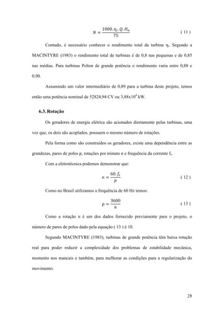 𝑁=

1000. 𝜂 𝑡 . 𝑄. 𝐻 𝑛
75

( 11 )

Contudo, é necessário conhecer o rendimento total da turbina ηt. Segundo a
MACINTYRE (1983) o rendimento total de turbinas é de 0,8 nas pequenas e de 0,85
nas médias. Para turbinas Pelton de grande potência o rendimento varia entre 0,88 e
0,90.
Assumindo um valor intermediário de 0,89 para a turbina deste projeto, temos
então uma potência nominal de 52824,94 CV ou 3,88x104 kW.

6.3. Rotação
Os geradores de energia elétrica são acionados diretamente pelas turbinas, uma
vez que, os dois são acoplados, possuem o mesmo número de rotações.
Pela forma como são construídos os geradores, existe uma dependência entre as
grandezas, pares de polos p, rotações por minuto n e frequência da corrente fr.
60. 𝑓𝑟
𝑝

Com a eletrotécnica podemos demonstrar que:
𝑛=

3600
𝑛

( 12 )

Como no Brasil utilizamos a frequência de 60 Hz temos:
𝑝=

( 13 )

Como a rotação n é um dos dados fornecido previamente para o projeto, o
número de pares de polos dado pela equação ( 13 ) é 10.
Segundo MACINTYRE (1983), turbinas de grande potência têm baixa rotação
real para poder reduzir a complexidade dos problemas de estabilidade mecânica,
momento nos mancais e também, para melhorar as condições para a regularização do
movimento.

28

 