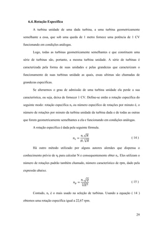 6.4. Rotação Específica
A turbina unidade de uma dada turbina, a uma turbina geometricamente
semelhante a essa, que sob uma queda de 1 metro fornece uma potência de 1 CV
funcionando em condições análogas.
Logo, todas as turbinas geometricamente semelhantes e que constituem uma
série de turbinas são, portanto, a mesma turbina unidade. A série de turbinas é
caracterizada pela forma de suas unidades e pelas grandezas que caracterizam o
funcionamento de suas turbinas unidade as quais, essas ultimas são chamadas de
grandezas específicas.
Se alterarmos o grau de admissão de uma turbina unidade ela perde a sua
característica, ou seja, deixa de fornecer 1 CV. Define-se então a rotação específica do
seguinte modo: rotação específica ns ou número específico de rotações por minuto é, o
número de rotações por minuto da turbina unidade da turbina dada e de todas as outras
que forem geometricamente semelhantes a ela e funcionando em condições análogas.
A rotação específica é dada pela seguinte fórmula.
𝑛𝑠 =

𝑛. √𝑁

𝐻. √𝐻
4

( 14 )

Há outro método utilizado por alguns autores alemães que dispensa o
conhecimento prévio de ηt para calcular N e consequentemente obter ns. Eles utilizam o
número de rotações padrão também chamado, número característico de rpm, dado pela
expressão abaixo.
𝑛𝑝 =

𝑛. �𝑄
√𝐻 3

4

( 15 )

Contudo, ns é o mais usado na seleção de turbinas. Usando a equação ( 14 )
obtemos uma rotação específica igual a 22,67 rpm.

29

 