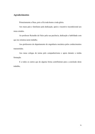 Agradecimentos
Primeiramente a Deus, pois a Ele toda honra e toda glória.
Aos meus pais e familiares pela dedicação, apoio e incentivo incondicional aos
meus estudos.
Ao professor Reinaldo de Falco pela sua paciência, dedicação e habilidade com
que me orientou neste trabalho.
Aos professores do departamento de engenharia mecânica pelos conhecimentos
transmitidos.
Aos meus colegas de turma pelo companheirismo e apoio durante a minha
formação.
E a todos os outros que de alguma forma contribuíram para a conclusão deste
trabalho.

iv

 