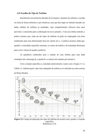 6.5. Escolha do Tipo de Turbina
Inicialmente nas primeiras décadas de invenções e projetos de turbinas a escolha
era feita de forma arbitrária e por tentativas, mas que deu lugar ao método baseado em
dados obtidos de turbinas já instaladas, cujo comportamento ofereceu base para
previsões e conclusões para a elaboração de novos projetos. Com esse último método, a
prática mostrou que, cada um dos tipos de turbinas só pode ser empregado com bom
rendimento para uma determinada faixa de valores de ns. A prática mostrou ainda que,
quando a velocidade específica aumenta, os custos da turbina e da instalação diminuem
para certos valores de queda e potência.
As grandezas conhecidas para a seleção de uma turbina para uma dada
instalação são a descarga Q, a queda H e o número de rotações por minuto n.
Com a rotação específica ns calculada anteriormente e junto com a Figura 11 e a
Tabela 13, indicará qual o tipo mais adequado de turbina a ser utilizado na usina externa
de Henry Borden.

Figura 11: Campo de aplicação dos tipos de turbinas de acordo com a queda e a rotação
específica
Referência: [13]

30

 