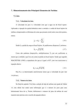 7. Dimensionamento dos Principais Elementos da Turbina
7.1. Jato
7.1.1. Velocidade do Jato.
A velocidade do jato é a velocidade com que a água sai do bocal injetor.
Aplicando a equação da queda hidráulica entre a entrada e a saída do bocal injetor da
turbina e desprezando as diferenças de cotas que possam existir entre esses dois pontos,
𝑉0 2
𝐽𝜀 = 𝐻 𝑛 −
2. 𝑔

temos:

( 16 )

Sendo Jε a perda de carga no bocal injetor. Se pudéssemos desprezar Jε teríamos:
𝑉0 = �2. 𝑔. 𝐻 𝑛

( 17 )

Como não podemos desprezá-lo, multiplicaremos V0 por um coeficiente φ
menor que a unidade e que leva em conta as perdas no bocal injetor. Sendo que segundo
MACINTYRE (1983) a experiência diz que φ é igual a 0,97, com isso escrevemos a
equação abaixo.

𝑉0 = 𝜑. �2. 𝑔. 𝐻 𝑛

( 18 )

Para Hn e φ determinados anteriormente temos que a velocidade do jato vale
114,30 m/s.
7.1.2. Número de Jatos
No final do capítulo 5 foi feita a seleção do tipo de turbina com ajuda da Tabela
13, esta tabela traz ainda outra informação que é o número de jatos para uma
determinada faixa de ns. Porém, definiremos o número de jatos da turbina de uma
maneira mais precisa com o auxilio da equação abaixo.

32

 